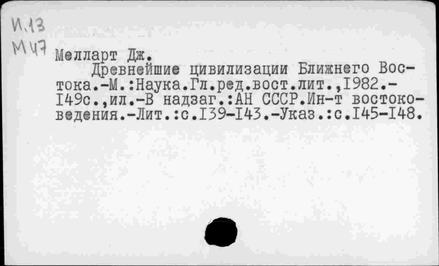 ﻿уцз
^4" Мелларт Дж.
Древнейшие цивилизации Ближнего Востока. -М.:Наука.Гл.ред.вост.лит.,1982.-149с.,ил.-В надзаг.:АН СССР.Ин-т востоковедения. -Лит. :с.139-143.-Указ.:с.145-148.